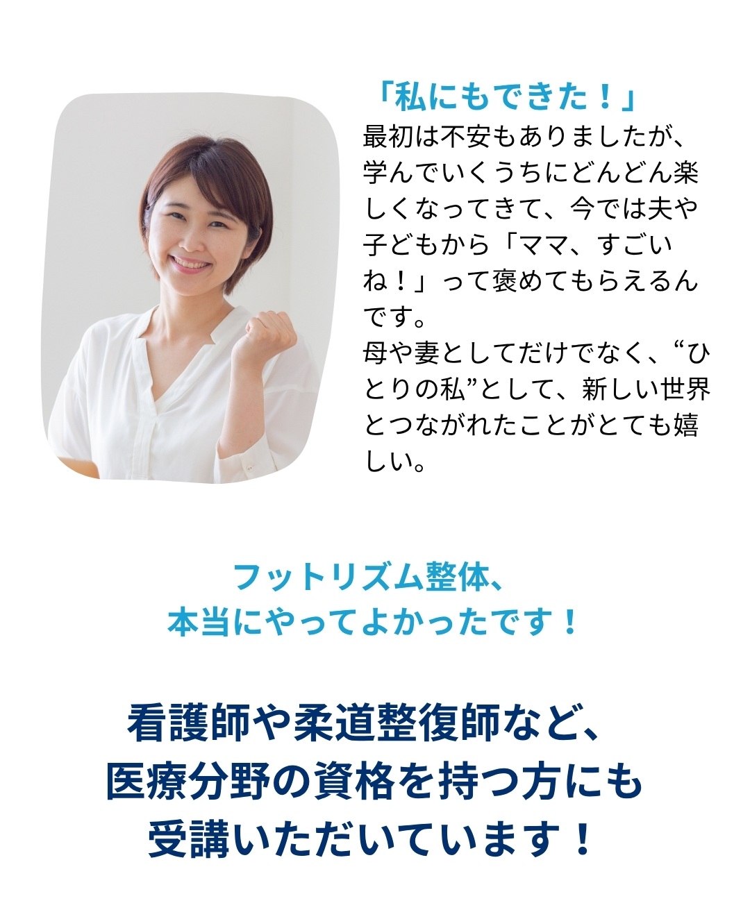 「私にもできた！」最初は不安もありましたが、学んでいくうちにどんどん楽しくなってきて、今では夫や子どもから「ママ、すごいね！」って褒めてもらえるんです。母や妻としてだけでなく、“ひとりの私”として、新しい世界とつながれたことがとても嬉しい。フットリズム整体、本当にやってよかったです！看護師や柔道整復師など、医療分野の資格を持つ方にも受講いただいています！