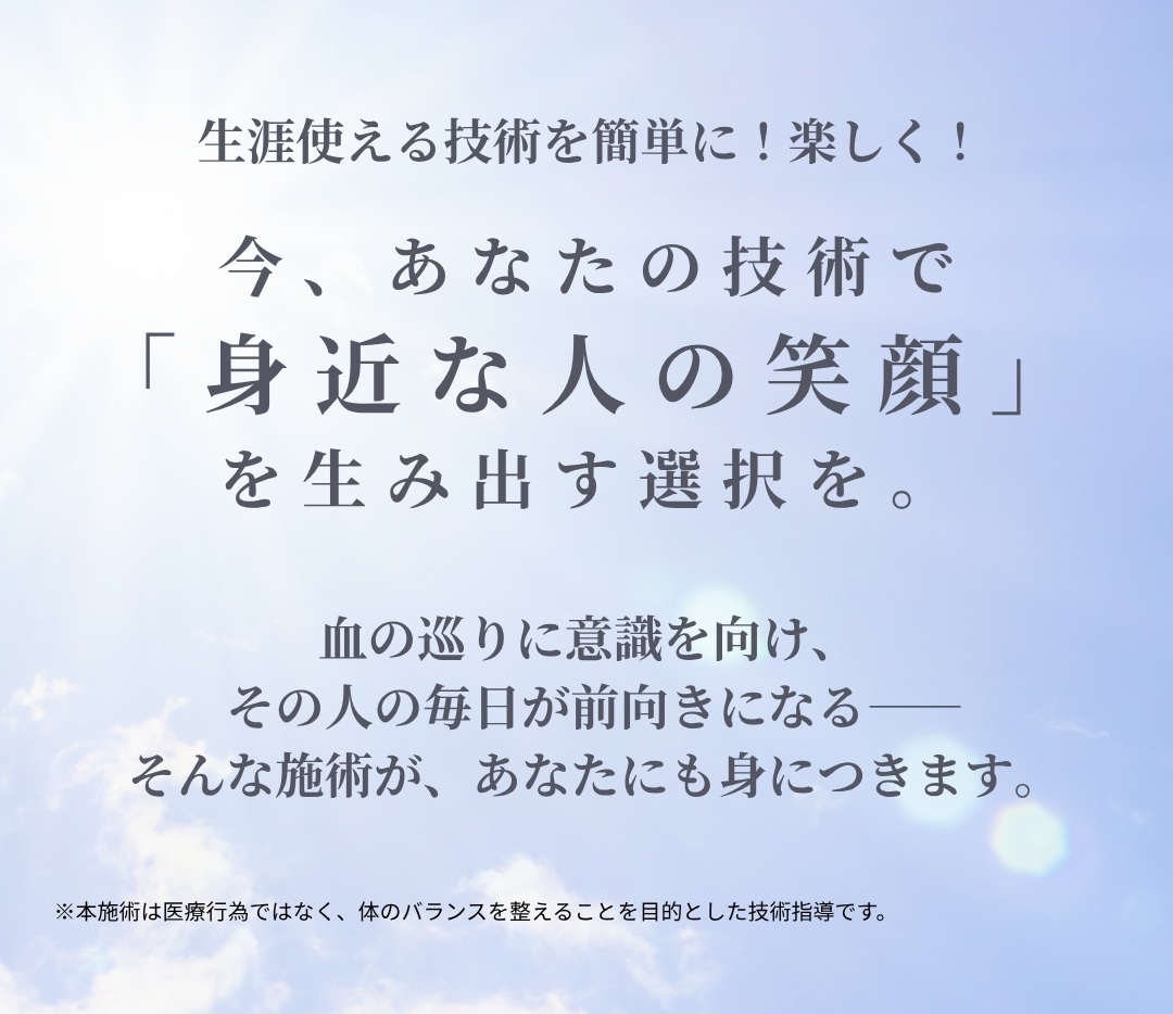 生涯使える技術を簡単に！楽しく！今、あなたの技術で「身近な人の笑顔」を生み出す選択を。 血の巡りに意識を向け、その人の毎日が前向きになる そんな施術が、あなたにも身につきます。